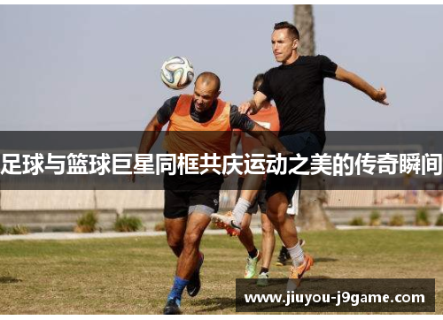 足球与篮球巨星同框共庆运动之美的传奇瞬间