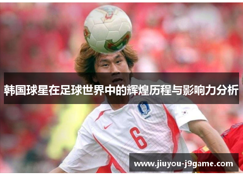 韩国球星在足球世界中的辉煌历程与影响力分析