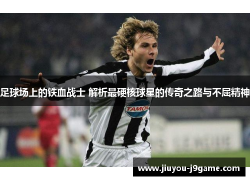 足球场上的铁血战士 解析最硬核球星的传奇之路与不屈精神