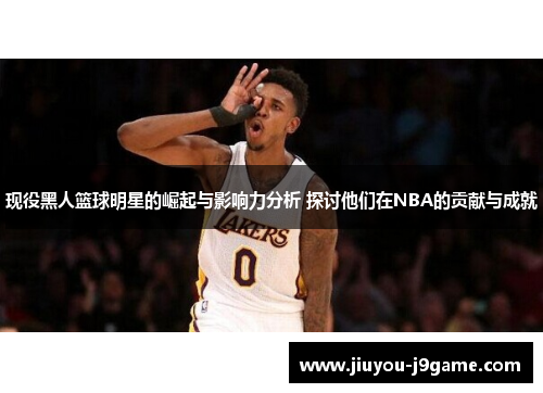 现役黑人篮球明星的崛起与影响力分析 探讨他们在NBA的贡献与成就